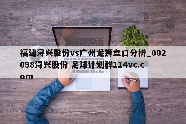 福建浔兴股份vs广州龙狮盘口分析_002098浔兴股份 足球计划群114vc.com 