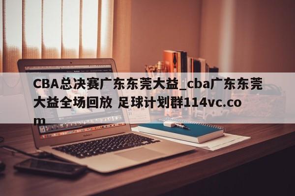 CBA总决赛广东东莞大益_cba广东东莞大益全场回放 足球计划群114vc.com 