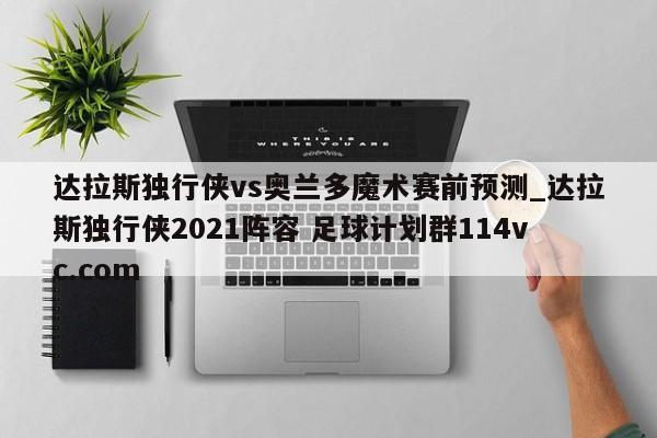 达拉斯独行侠vs奥兰多魔术赛前预测_达拉斯独行侠2021阵容 足球计划群114vc.com 