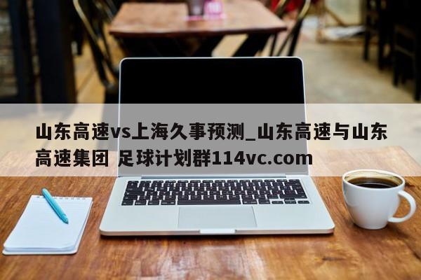 山东高速vs上海久事预测_山东高速与山东高速集团 足球计划群114vc.com 
