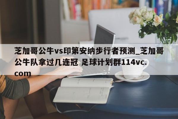 芝加哥公牛vs印第安纳步行者预测_芝加哥公牛队拿过几连冠 足球计划群114vc.com 