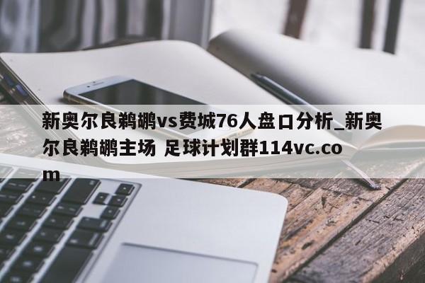 新奥尔良鹈鹕vs费城76人盘口分析_新奥尔良鹈鹕主场 足球计划群114vc.com 