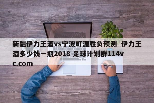 新疆伊力王酒vs宁波町渥胜负预测_伊力王酒多少钱一瓶2018 足球计划群114vc.com 