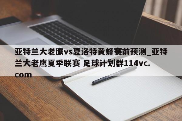 亚特兰大老鹰vs夏洛特黄蜂赛前预测_亚特兰大老鹰夏季联赛 足球计划群114vc.com 