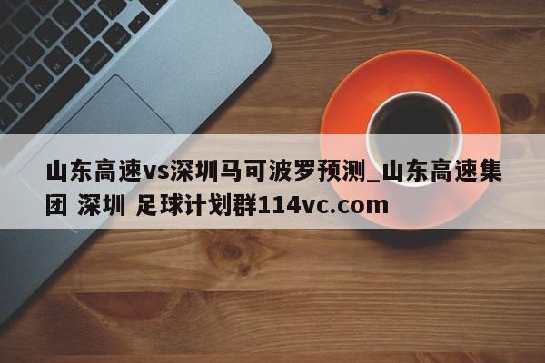 山东高速vs深圳马可波罗预测_山东高速集团 深圳 足球计划群114vc.com 