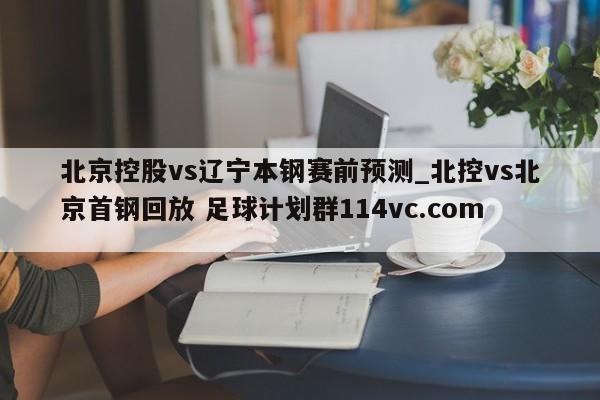 北京控股vs辽宁本钢赛前预测_北控vs北京首钢回放 足球计划群114vc.com 