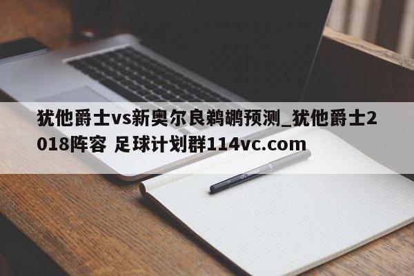 犹他爵士vs新奥尔良鹈鹕预测_犹他爵士2018阵容 足球计划群114vc.com 