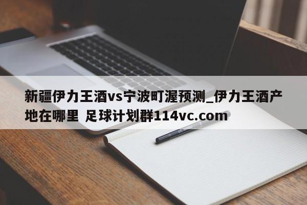 新疆伊力王酒vs宁波町渥预测_伊力王酒产地在哪里 足球计划群114vc.com 