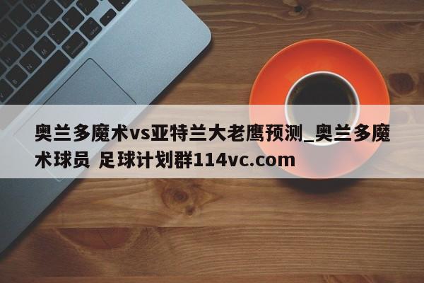 奥兰多魔术vs亚特兰大老鹰预测_奥兰多魔术球员 足球计划群114vc.com 
