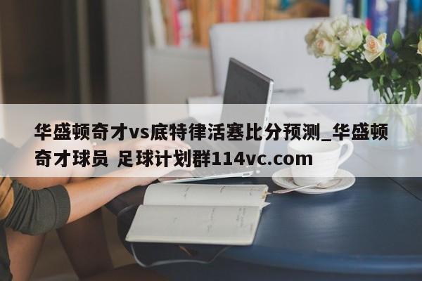 华盛顿奇才vs底特律活塞比分预测_华盛顿奇才球员 足球计划群114vc.com 