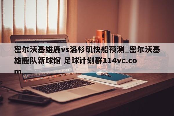 密尔沃基雄鹿vs洛杉矶快船预测_密尔沃基雄鹿队新球馆 足球计划群114vc.com 